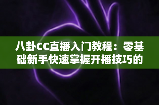 八卦CC直播入门教程：零基础新手快速掌握开播技巧的完整实战指南