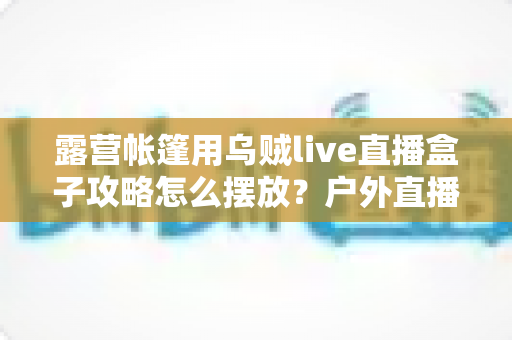 露营帐篷用乌贼live直播盒子攻略怎么摆放?户外直播画面稳、信号好、氛围足的完整摆放指南 露营帐篷用乌贼live直播盒子攻略怎么摆放?户外直播画面稳、信号好、氛围足的完整摆放指南