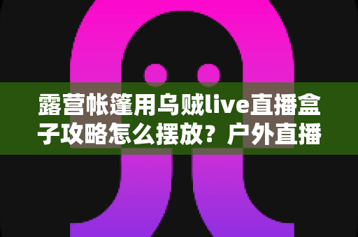 露营帐篷用乌贼live直播盒子攻略怎么摆放?户外直播画面稳、信号好、氛围足的完整摆放指南 露营帐篷用乌贼live直播盒子攻略怎么摆放?户外直播画面稳、信号好、氛围足的完整摆放指南