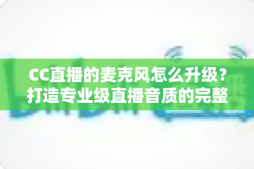 CC直播的麦克风怎么升级?打造专业级直播音质的完整攻略 CC直播的麦克风怎么升级?打造专业级直播音质的完整攻略