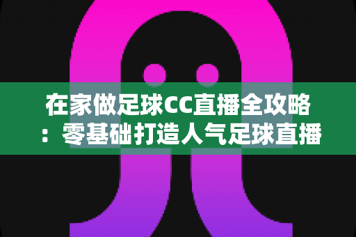 在家做足球CC直播全攻略:零基础打造人气足球直播间的实战教程 在家做足球CC直播全攻略:零基础打造人气足球直播间的实战教程