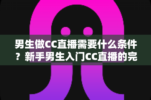 男生做CC直播需要什么条件?新手男生入门CC直播的完整条件清单与实操指南 男生做CC直播需要什么条件?新手男生入门CC直播的完整条件清单与实操指南