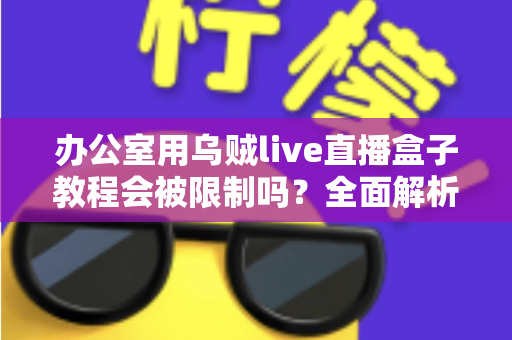 办公室用乌贼live直播盒子教程会被限制吗？全面解析企业网络限制与合规使用指南