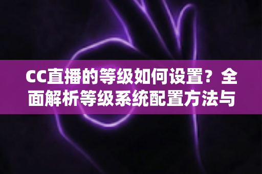 CC直播的等级如何设置？全面解析等级系统配置方法与快速升级技巧