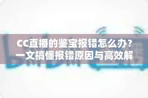 CC直播的鉴宝报错怎么办？一文搞懂报错原因与高效解决方法全攻略