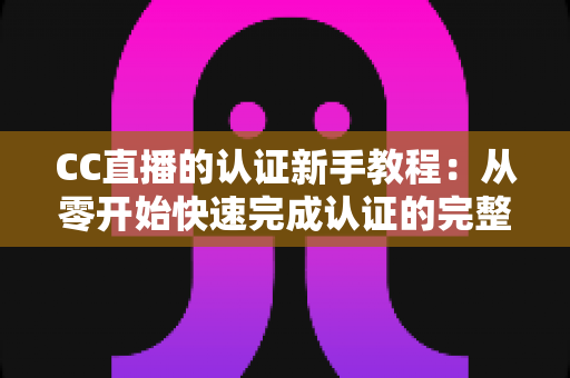 CC直播的认证新手教程：从零开始快速完成认证的完整实操指南