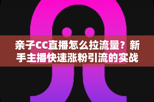 亲子CC直播怎么拉流量?新手主播快速涨粉引流的实战秘籍全解析 亲子CC直播怎么拉流量?新手主播快速涨粉引流的实战秘籍全解析