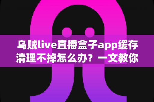 乌贼live直播盒子app缓存清理不掉怎么办?一文教你彻底解决缓存清理失败难题,让手机恢复流畅运行 乌贼live直播盒子app缓存清理不掉怎么办?一文教你彻底解决缓存清理失败难题,让手机恢复流畅运行