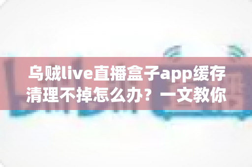 乌贼live直播盒子app缓存清理不掉怎么办？一文教你彻底解决缓存清理失败难题，让手机恢复流畅运行