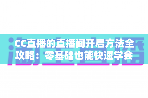 CC直播的直播间开启方法全攻略:零基础也能快速学会开播的完整教程与实用技巧 CC直播的直播间开启方法全攻略:零基础也能快速学会开播的完整教程与实用技巧