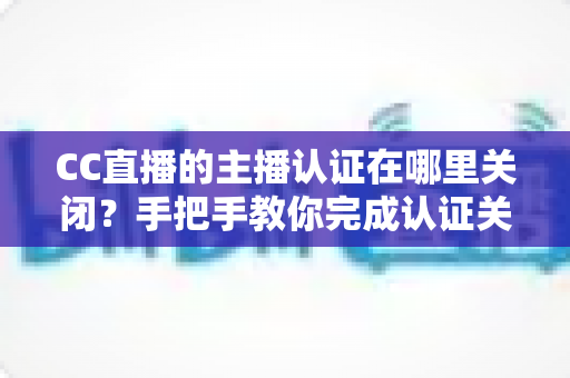CC直播的主播认证在哪里关闭？手把手教你完成认证关闭的完整操作指南与注意事项