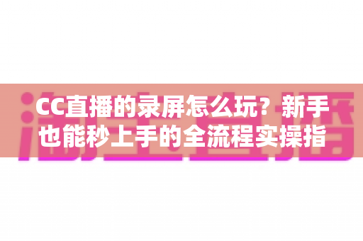 CC直播的录屏怎么玩？新手也能秒上手的全流程实操指南（含电脑端+手机端详细教程）