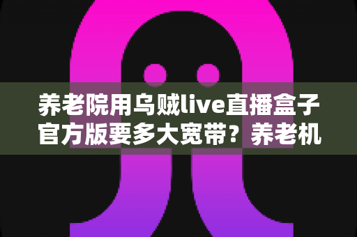 养老院用乌贼live直播盒子官方版要多大宽带?养老机构带宽配置全攻略与实用建议 养老院用乌贼live直播盒子官方版要多大宽带?养老机构带宽配置全攻略与实用建议