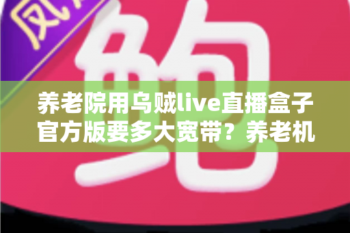 养老院用乌贼live直播盒子官方版要多大宽带？养老机构带宽配置全攻略与实用建议