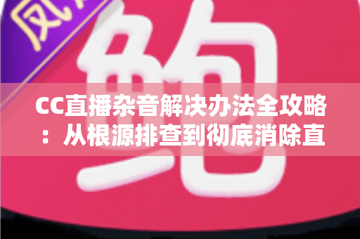 CC直播杂音解决办法全攻略:从根源排查到彻底消除直播噪音的实用指南 CC直播杂音解决办法全攻略:从根源排查到彻底消除直播噪音的实用指南