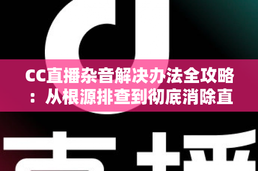CC直播杂音解决办法全攻略:从根源排查到彻底消除直播噪音的实用指南 CC直播杂音解决办法全攻略:从根源排查到彻底消除直播噪音的实用指南