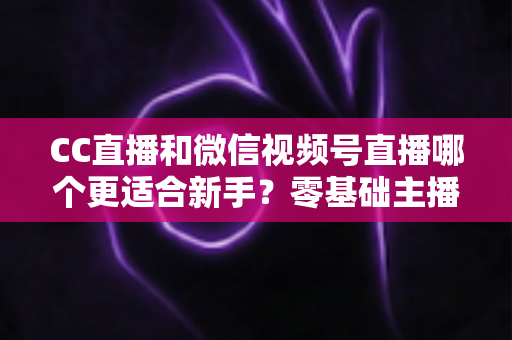 CC直播和微信视频号直播哪个更适合新手？零基础主播选平台避坑指南