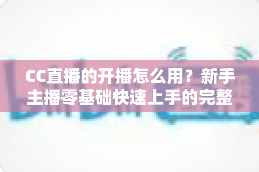 CC直播的开播怎么用?新手主播零基础快速上手的完整开播指南 CC直播的开播怎么用?新手主播零基础快速上手的完整开播指南