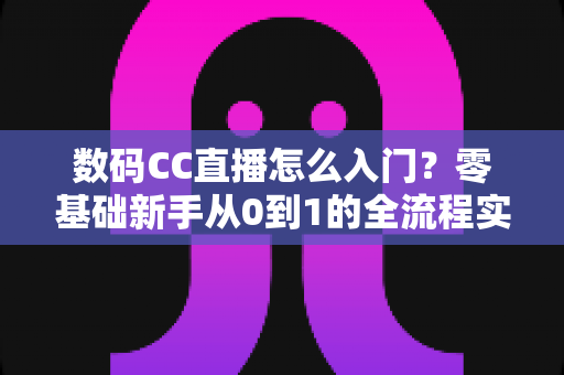 数码CC直播怎么入门？零基础新手从0到1的全流程实战攻略