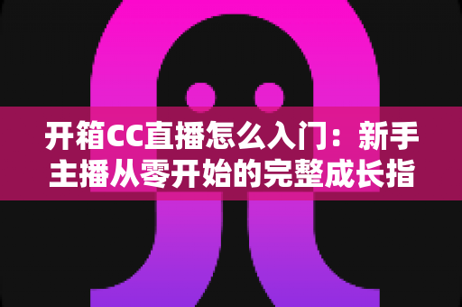 开箱CC直播怎么入门：新手主播从零开始的完整成长指南