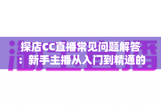 探店CC直播常见问题解答:新手主播从入门到精通的实用指南 探店CC直播常见问题解答:新手主播从入门到精通的实用指南