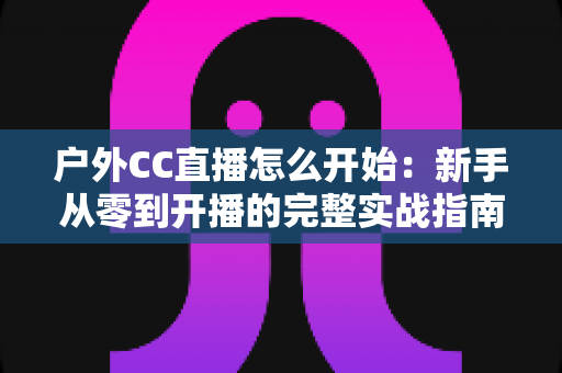 户外CC直播怎么开始：新手从零到开播的完整实战指南
