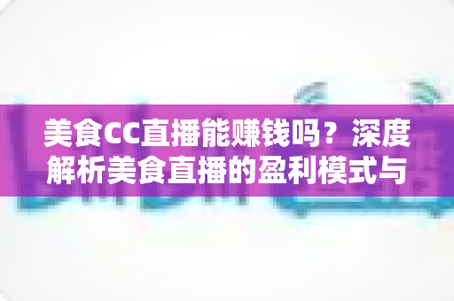 美食CC直播能赚钱吗？深度解析美食直播的盈利模式与变现技巧