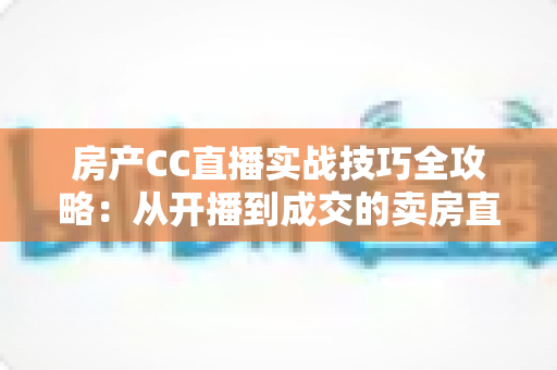 房产CC直播实战技巧全攻略:从开播到成交的卖房直播进阶指南 房产CC直播实战技巧全攻略:从开播到成交的卖房直播进阶指南