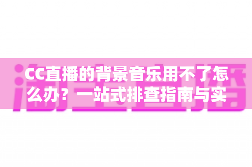 CC直播的背景音乐用不了怎么办？一站式排查指南与实用解决方案全解析