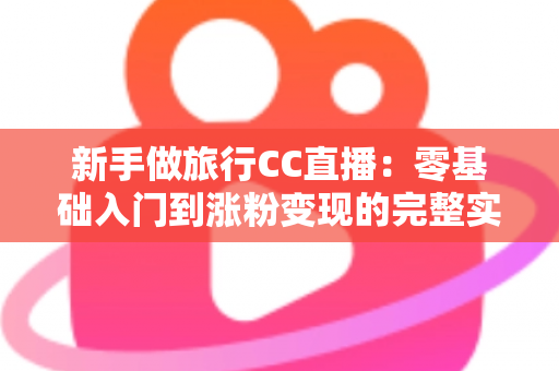 新手做旅行CC直播：零基础入门到涨粉变现的完整实操指南