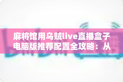 麻将馆用乌贼live直播盒子电脑版推荐配置全攻略:从入门到高端,打造稳定流畅的棋牌直播方案 麻将馆用乌贼live直播盒子电脑版推荐配置全攻略:从入门到高端,打造稳定流畅的棋牌直播方案