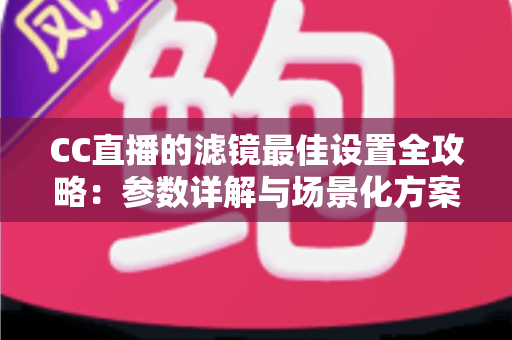 CC直播的滤镜最佳设置全攻略：参数详解与场景化方案，助您打造高清吸粉直播间