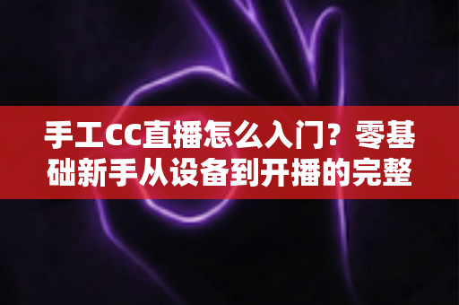 手工CC直播怎么入门?零基础新手从设备到开播的完整实战指南 手工CC直播怎么入门?零基础新手从设备到开播的完整实战指南