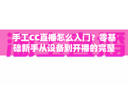 手工CC直播怎么入门?零基础新手从设备到开播的完整实战指南 手工CC直播怎么入门?零基础新手从设备到开播的完整实战指南