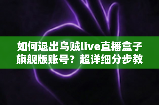 如何退出乌贼live直播盒子旗舰版账号？超详细分步教程与常见问题一站式解答指南