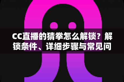 CC直播的猜拳怎么解锁？解锁条件、详细步骤与常见问题一文读懂