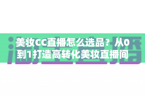 美妆CC直播怎么选品？从0到1打造高转化美妆直播间的选品实战全攻略