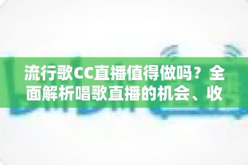 流行歌CC直播值得做吗？全面解析唱歌直播的机会、收益与入行指南