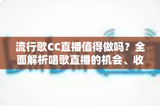 流行歌CC直播值得做吗？全面解析唱歌直播的机会、收益与入行指南