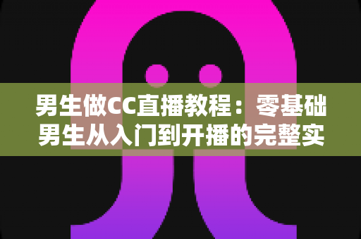 男生做CC直播教程：零基础男生从入门到开播的完整实战指南