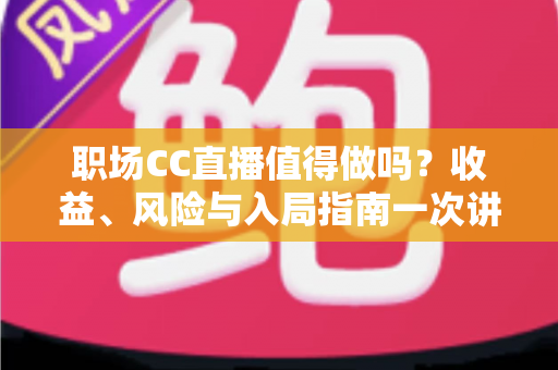 职场CC直播值得做吗?收益、风险与入局指南一次讲透 职场CC直播值得做吗?收益、风险与入局指南一次讲透