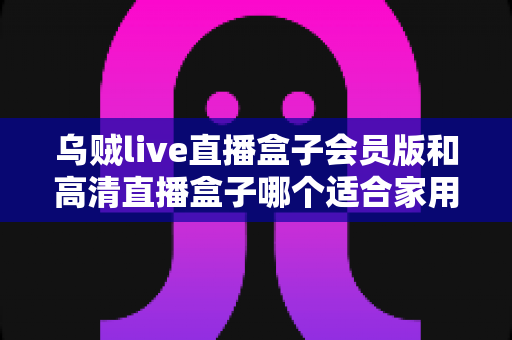 乌贼live直播盒子会员版和高清直播盒子哪个适合家用?家用直播方案全面对比与选购指南 乌贼live直播盒子会员版和高清直播盒子哪个适合家用?家用直播方案全面对比与选购指南