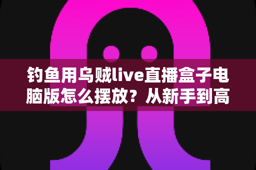 钓鱼用乌贼live直播盒子电脑版怎么摆放?从新手到高手的完整摆放与设置实战指南 钓鱼用乌贼live直播盒子电脑版怎么摆放?从新手到高手的完整摆放与设置实战指南