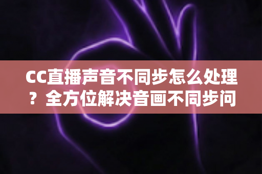 CC直播声音不同步怎么处理？全方位解决音画不同步问题的实用指南