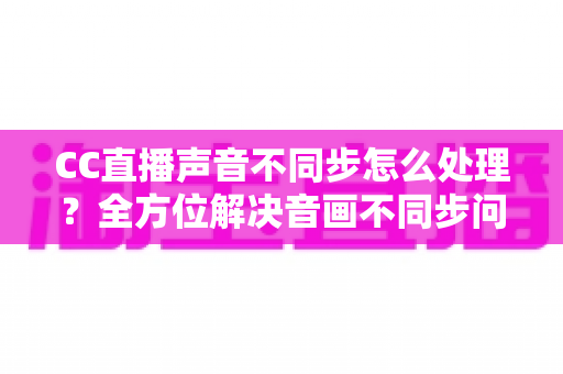 CC直播声音不同步怎么处理？全方位解决音画不同步问题的实用指南