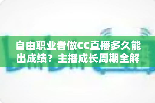 自由职业者做CC直播多久能出成绩？主播成长周期全解析与快速起号实战指南