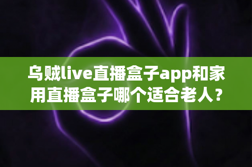 乌贼live直播盒子app和家用直播盒子哪个适合老人?全方位对比分析与选购指南 乌贼live直播盒子app和家用直播盒子哪个适合老人?全方位对比分析与选购指南