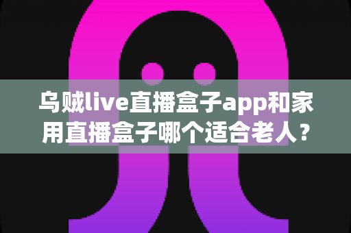 乌贼live直播盒子app和家用直播盒子哪个适合老人？全方位对比分析与选购指南