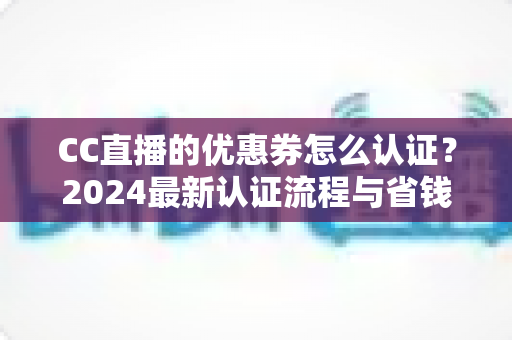 CC直播的优惠券怎么认证?2024最新认证流程与省钱使用攻略全解析 CC直播的优惠券怎么认证?2024最新认证流程与省钱使用攻略全解析