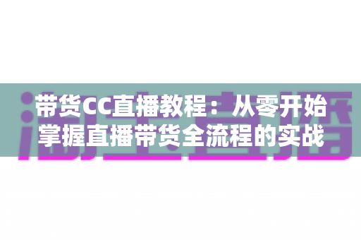 带货CC直播教程:从零开始掌握直播带货全流程的实战指南 带货CC直播教程:从零开始掌握直播带货全流程的实战指南